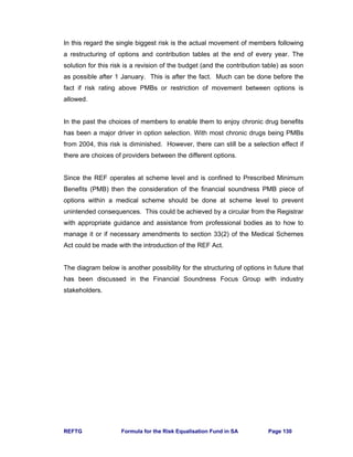 REFTG Formula for the Risk Equalisation Fund in SA Page 130
In this regard the single biggest risk is the actual movement of members following
a restructuring of options and contribution tables at the end of every year. The
solution for this risk is a revision of the budget (and the contribution table) as soon
as possible after 1 January. This is after the fact. Much can be done before the
fact if risk rating above PMBs or restriction of movement between options is
allowed.
In the past the choices of members to enable them to enjoy chronic drug benefits
has been a major driver in option selection. With most chronic drugs being PMBs
from 2004, this risk is diminished. However, there can still be a selection effect if
there are choices of providers between the different options.
Since the REF operates at scheme level and is confined to Prescribed Minimum
Benefits (PMB) then the consideration of the financial soundness PMB piece of
options within a medical scheme should be done at scheme level to prevent
unintended consequences. This could be achieved by a circular from the Registrar
with appropriate guidance and assistance from professional bodies as to how to
manage it or if necessary amendments to section 33(2) of the Medical Schemes
Act could be made with the introduction of the REF Act.
The diagram below is another possibility for the structuring of options in future that
has been discussed in the Financial Soundness Focus Group with industry
stakeholders.
 