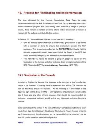 REFTG Formula for the Risk Equalisation Fund in SA Page 138
15. Process for Finalisation and Implementation
The time allocated for the Formula Consultative Task Team to make
recommendations to the Risk Equalisation Fund Task Group was only six months.
While substantial progress has undoubtedly been made on a range of practical
issues, there remain a number of items where further discussion or liaison is
needed. All the authors contributed to this section.
In Section 12.1 it was identified that two bodies needed to be set up:
• Until the formally constituted REF is established a group needs to be tasked
with a number of items to ensure that momentum towards the REF
continues. This group is described as the REF/REFTG to indicate that the
ultimate responsibility would have been that of the Board of the REF, but
that a mandated task group will need to function in the interim.
• The REF/REFTG needs to appoint a group of people to advise on the
finalisation of the formula and other technical detail for implementation of the
REF. This is the REF Technical Advisory Committee (REF TAC).
15.1 Finalisation of the Formula
In order to finalise the formula, the diseases to be included in the formula also
needs to be finalised. Currently there is agreement that all the CDL diseases as
well as HIV/AIDS should be included. At the meeting of 1 December it was
however agreed that the 270 PMB – DTP conditions should also be analysed to
see if there are any other chronic diseases that should be recommended for
inclusion. A possible inclusion would be the very high cost and rare Gaucher’s
disease.
Initial estimates of the entries in the cells of the REF Contribution Table have been
made from data from Discovery Health and Medscheme. Team 2 would prefer to
verify these amounts from the bottom up, i.e. by considering the expected cost for
that risk profile based on sound clinical practice.
 