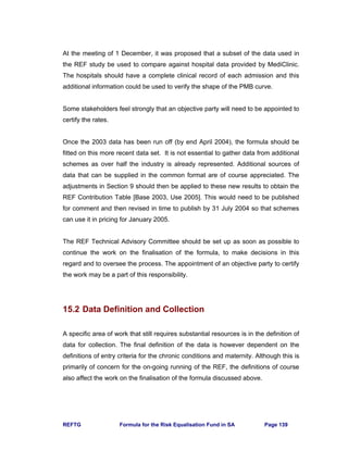 REFTG Formula for the Risk Equalisation Fund in SA Page 139
At the meeting of 1 December, it was proposed that a subset of the data used in
the REF study be used to compare against hospital data provided by MediClinic.
The hospitals should have a complete clinical record of each admission and this
additional information could be used to verify the shape of the PMB curve.
Some stakeholders feel strongly that an objective party will need to be appointed to
certify the rates.
Once the 2003 data has been run off (by end April 2004), the formula should be
fitted on this more recent data set. It is not essential to gather data from additional
schemes as over half the industry is already represented. Additional sources of
data that can be supplied in the common format are of course appreciated. The
adjustments in Section 9 should then be applied to these new results to obtain the
REF Contribution Table [Base 2003, Use 2005]. This would need to be published
for comment and then revised in time to publish by 31 July 2004 so that schemes
can use it in pricing for January 2005.
The REF Technical Advisory Committee should be set up as soon as possible to
continue the work on the finalisation of the formula, to make decisions in this
regard and to oversee the process. The appointment of an objective party to certify
the work may be a part of this responsibility.
15.2 Data Definition and Collection
A specific area of work that still requires substantial resources is in the definition of
data for collection. The final definition of the data is however dependent on the
definitions of entry criteria for the chronic conditions and maternity. Although this is
primarily of concern for the on-going running of the REF, the definitions of course
also affect the work on the finalisation of the formula discussed above.
 