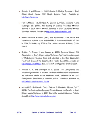 REFTG Formula for the Risk Equalisation Fund in SA Page 145
• Doherty, J. and McLeod H., (2003) Chapter 3: Medical Schemes in South
African Health Review 2002. Health Systems Trust. Available on
http://www.hst.org.za/
• Fish T., McLeod H.D., Rothberg A., Eekhout S., Pels L., Innocenzi R. and
Mubangizi D.B. (2002). The Costing of Existing Prescribed Minimum
Benefits in South African Medical Schemes in 2001. Council for Medical
Schemes, Pretoria. Available on http://www.medicalschemes.com
• Health Insurance Authority, (2003) Risk Equalisation: Guide to the Risk
Equalisation Scheme, 2003, as prescribed in Statutory Instrument No. 261
of 2003. Published July 2003 by The Health Insurance Authority, Dublin,
Ireland.
• Grobler, P., Theron, H. and Cooper M. (2003). Technical Report: Risk
Equalisation in South African Medical Schemes. Technical report prepared
by Medscheme Integrated Care and submitted to the Risk Equalisation
Fund Task Group of the Department of Health, June 2003. Available on
http://196.23.139.67/REF/. See Appendix N and Appendix O to this report.
• Johnson L. F. and Dorrington R .E. (2002) The Demographic and
Epidemiological Impact of HIV/Aids Treatment and Prevention Programmes:
An Evaluation Based on the Assa2000 Model, Presented at the 2002
Demographic Association of Southern Africa Conference. Available on
http://www.commerce.uct.ac.za/care
• McLeod H.D., Rothberg A., Pels L., Eekhout S., Mubangizi D.B. and Fish T.
(2002). The Costing of the Proposed Chronic Disease List Benefits in South
African Medical Schemes in 2001. Council for Medical Schemes, Pretoria.
Available on http://www.medicalschemes.com
 