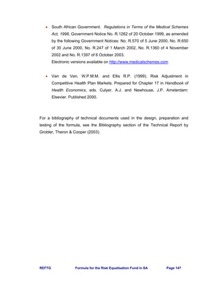 REFTG Formula for the Risk Equalisation Fund in SA Page 147
• South African Government. Regulations in Terms of the Medical Schemes
Act, 1998, Government Notice No. R.1262 of 20 October 1999, as amended
by the following Government Notices: No. R.570 of 5 June 2000, No. R.650
of 30 June 2000, No. R.247 of 1 March 2002, No. R.1360 of 4 November
2002 and No. R.1397 of 6 October 2003.
Electronic versions available on http://www.medicalschemes.com
• Van de Ven, W.P.M.M. and Ellis R.P. (1999). Risk Adjustment in
Competitive Health Plan Markets. Prepared for Chapter 17 in Handbook of
Health Economics, eds. Culyer, A.J. and Newhouse, J.P. Amsterdam:
Elsevier. Published 2000.
For a bibliography of technical documents used in the design, preparation and
testing of the formula, see the Bibliography section of the Technical Report by
Grobler, Theron & Cooper (2003).
 