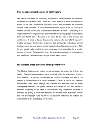 REFTG Formula for the Risk Equalisation Fund in SA Page 149
Income cross subsidies among contributors
We believe that under the mandatory environment, there should be income cross
subsidies among contributors. Since the current medical scheme environment is
based on flat rate contributions, we would like to explore options for achieving
income cross subsidies. A key consideration in this regard is the tax subsidy on
medical scheme contribution, currently estimated at R7.8 billion. The subsidy is an
important reflection of government commitment to encourage people to provide for
their own health care. Because it is linked to the size of the medical aid
contribution, it tends to favour high-income earners, who can afford expensive
medical aid cover. It is therefore imperative that it should be restructured so that
the low-income earners receive greater subsidies than high-income earners. This
in turn should make medical scheme coverage more accessible for a greater
number of people. Because of its direct link to employment costs, the department
has specifically invited employers to give us their views on this.
Risk-related cross-subsidies among contributors
The Medical Schemes Act makes certain provisions to protect the ill from risk
rating. Despite these provisions, some room still exists for schemes to structure
their benefits in a manner that discourages high-risk members from joining. A
system of risk equalisation is therefore needed, in which a central fund receives
contributions from below average risk schemes and allocates funds to above
average risk schemes. This system creates a much larger risk pool and, instead of
schemes competing on the basis of risk selection, they compete on the basis of
cost and the quality of health care services. We are convinced that in this country
the Risk Equalisation Fund would be an important instrument to buttress the
sustainability of the contributory environment.
 