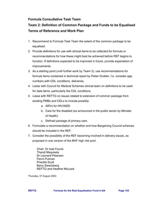 REFTG Formula for the Risk Equalisation Fund in SA Page 155
Formula Consultative Task Team
Team 2: Definition of Common Package and Funds to be Equalised
Terms of Reference and Work Plan
1. Recommend to Formula Task Team the extent of the common package to be
equalised.
2. Provide definitions for use with clinical items to be collected for formula or
recommendations for how these might best be achieved before REF begins to
function. If definitions expected to be improved in future, provide expectation of
improvements.
3. As a starting point (until further work by Team 3), use recommendations for
formula items contained in technical report by Pieter Grobler. I.e. consider age,
numbers with CDL conditions, deliveries.
4. Liaise with Council for Medical Schemes clinical team on definitions to be used
for data items, particularly the CDL conditions.
5. Liaise with REFTG on issues related to extension of common package from
existing PMBs and CDLs to include possibly:
a. ARVs for HIV/AIDS
b. Care for the disabled (as announced in the public sector by Minister
of Health)
c. Defined package of primary care.
6. Formulate a recommendation on whether and how Bargaining Council schemes
should be included in the REF.
7. Consider the possibility of the REF becoming involved in delivery issues, as
proposed in one version of the BHF high risk pool.
Chair: Dr Izak Fourie
Thandi Maqubela
Dr Leonard Petersen
Penni Putman
Priscilla Scott
Barry Swartzberg
REFTG and Heather McLeod
Thursday, 07 August 2003
 