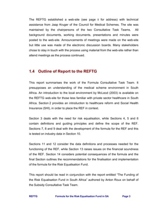 REFTG Formula for the Risk Equalisation Fund in SA Page 3
The REFTG established a web-site (see page ii for address) with technical
assistance from Jaap Kruger of the Council for Medical Schemes. The site was
maintained by the chairpersons of the two Consultative Task Teams. All
background documents, working documents, presentations and minutes were
posted to the web-site. Announcements of meetings were made on the web-site
but little use was made of the electronic discussion boards. Many stakeholders
chose to stay in touch with the process using material from the web-site rather than
attend meetings as the process continued.
1.4 Outline of Report to the REFTG
This report summarises the work of the Formula Consultative Task Team. It
presupposes an understanding of the medical scheme environment in South
Africa. An introduction to the local environment by McLeod (2003) is available on
the REFTG web-site for those less familiar with private sector healthcare in South
Africa. Section 2 provides an introduction to healthcare reform and Social Health
Insurance (SHI), in order to place the REF in context.
Section 3 deals with the need for risk equalisation, while Sections 4, 5 and 6
contain definitions and guiding principles and define the scope of the REF.
Sections 7, 8 and 9 deal with the development of the formula for the REF and this
is tested on industry data in Section 10.
Sections 11 and 12 consider the data definitions and processes needed for the
functioning of the REF, while Section 13 raises issues on the financial soundness
of the REF. Section 14 considers potential consequences of the formula and the
final Section outlines the recommendations for the finalisation and implementation
of the formula for the Risk Equalisation Fund.
This report should be read in conjunction with the report entitled “The Funding of
the Risk Equalisation Fund in South Africa” authored by Anton Roux on behalf of
the Subsidy Consultative Task Team.
 