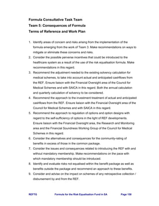 REFTG Formula for the Risk Equalisation Fund in SA Page 158
Formula Consultative Task Team
Team 5: Consequences of Formula
Terms of Reference and Work Plan
1. Identify areas of concern and risks arising from the implementation of the
formula emerging from the work of Team 3. Make recommendations on ways to
mitigate or eliminate these concerns and risks.
2. Consider the possible perverse incentives that could be introduced to the
healthcare system as a result of the use of the risk equalisation formula. Make
recommendations in this regard.
3. Recommend the adjustment needed to the existing solvency calculation for
medical schemes, to take into account actual and anticipated cashflows from
the REF. Ensure liaison with the Financial Oversight area of the Council for
Medical Schemes and with SAICA in this regard. Both the annual calculation
and quarterly calculation of solvency to be considered.
4. Recommend the approach to the investment treatment of actual and anticipated
cashflows from the REF. Ensure liaison with the Financial Oversight area of the
Council for Medical Schemes and with SAICA in this regard.
5. Recommend the approach to regulation of options and option designs with
regard to the self-sufficiency of options in the light of REF developments.
Ensure liaison with the Financial Oversight area, the Research and Monitoring
area and the Financial Soundness Working Group of the Council for Medical
Schemes in this regard.
6. Consider the alternatives and consequences for the community-rating of
benefits in excess of those in the common package.
7. Consider the issues and consequences related to introducing the REF with and
without mandatory membership. Make recommendations on the pace with
which mandatory membership should be introduced.
8. Identify and evaluate risks not equalised within the benefit package as well as
benefits outside the package and recommend an approach to these benefits.
9. Consider and advise on the impact on schemes of any retrospective collection /
disbursement by and from the REF.
 