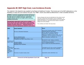REFTG Formula for the Risk Equalisation Fund in SA Page 181
Appendix M: BHF High Cost, Low Incidence Events
The material in this Appendix was supplied by the Board of Healthcare Funders. This formed part of the BHF deliberations on the
feasibility of a high cost, low incidence risk pool. The “PMB?” column was added by Medscheme in order to facilitate decisions.
PMB? Acute Treatment Notes:
RS Virus in Neonates Prophylaxis
Palivizumab (Synagis) and/or SVIG (Respigam:
IMMUNOGLOBULIN TREATMENT)
Chronic Hepatitis B and C
Alfa-2a, alfa-2b, consensus interferon,
peginterferons: peginterferon alfa-2a
(Pegasys®: Hoffman La Roche: Nutley, NJ) and
peginterferon alfa-2b (Pegintron®: Schering-
Plough Corporation, Kenilworth, NJ)
PMB Bone Marrow Transplants
PMB Transplants (incl Heart, Lung, Kidney, Liver)
Surfactant not
listed in PMB Premature Babies
Neonatal ICU costs: lodging, incubators,
management of all complications of prematurity
in ICU, including Surfactant.
Cochlear Implants Cost of implant and associated equipment
Adjustable Knee Prostheses
Skin
substitutes not
listed in PMB Major Burns
If admitted into ICU care, and skin transplants
and other material used as skin substitutes
cardiac
defibrillator
not listed in
PMB Prevention of sudden Cardiac arrest Implantable cardiac defibrillator only
GENERAL: Consensus management protocols will have to
be drawn up for all conditions that are to be entered into
the high-cost low-incidence risk pool. Inputs from
medical advisory services are sought before entering a
condition into the list.
Unpredictable catastrophic events such as multiple
burns/injuries with multi-organ failure, hi-jack gunshot
injuries with organ failure and multiple pregnancies with
multiple premature babies etc. Individual scheme re-
insurance may be the appropriate vehicle for such events.
Serious diseases that may be predictable but the scheme cannot
risk rate or decline and must accept in terms of legislation. A
skewed distribution of any of these diseases due to anti-selection
against the scheme e.g. High Risk groups subject to Gauchers
disease and Crohns disease.
The conditions are broken into two groups;
 