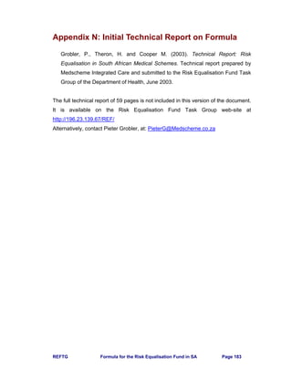 REFTG Formula for the Risk Equalisation Fund in SA Page 183
Appendix N: Initial Technical Report on Formula
Grobler, P., Theron, H. and Cooper M. (2003). Technical Report: Risk
Equalisation in South African Medical Schemes. Technical report prepared by
Medscheme Integrated Care and submitted to the Risk Equalisation Fund Task
Group of the Department of Health, June 2003.
The full technical report of 59 pages is not included in this version of the document.
It is available on the Risk Equalisation Fund Task Group web-site at
http://196.23.139.67/REF/
Alternatively, contact Pieter Grobler, at: PieterG@Medscheme.co.za
 