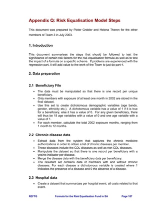 REFTG Formula for the Risk Equalisation Fund in SA Page 187
Appendix Q: Risk Equalisation Model Steps
This document was prepared by Pieter Grobler and Helena Theron for the other
members of Team 3 in July 2003.
1. Introduction
This document summarises the steps that should be followed to test the
significance of certain risk factors for the risk equalisation formula as well as to test
the impact of a formula on a specific scheme. If problems are experienced with the
regression part, it will add value to the work of the Team to just do part 4.
2. Data preparation
2.1 Beneficiary File
• The data must be manipulated so that there is one record per unique
beneficiary.
• Only members with exposure of at least one month in 2002 are stored in the
final dataset.
• Use this set to create dichotomous demographic variables (age bands,
gender, ethnicity etc.). A dichotomous variable has a value of 1 if it is true
for a beneficiary, else it has a value of 0. For any given beneficiary, there
will thus be 18 age variables with a value of 0 and one age variable with a
value of 1.
• For each member, calculate the total 2002 exposure months, ranging from
1 month to 12 months.
2.2 Chronic disease data
• Extract data from the system that captures the chronic medicine
authorizations in order to obtain a list of chronic diseases per member.
• These diseases include the CDL diseases as well as non-CDL diseases.
• Manipulate the dataset so that there is one record per beneficiary with a
yes/no indicator per disease.
• Merge the disease data with the beneficiary data per beneficiary.
• The resultant set contains data of members with and without chronic
diseases. For each disease a dichotomous variable is created where 1
indicates the presence of a disease and 0 the absence of a disease.
2.3 Hospital data
• Create a dataset that summarizes per hospital event, all costs related to that
event.
 