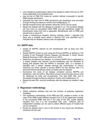 REFTG Formula for the Risk Equalisation Fund in SA Page 188
• Link hospital pre-authorization data to this dataset to obtain ICD and or CPT
codes applicable to the hospital event.
• Use the list of PMB ICD codes [or another defined crosswalk] to identify
PMB hospital admissions.
• Calculate the total cost of PMB admissions per beneficiary and annualize
through dividing by exposure months and multiplying by 12.
• Identify hospital events with obstetric deliveries (CPTs can be used).
• Merge this dataset with the dataset as created in 2.2. The resultant dataset
will now have an annualized 2002 PMB cost per beneficiary added for
beneficiaries where this cost is applicable. Beneficiaries with no PMB cost
should have a value of 0.
• Create a dichotomous obstetric delivery indicator where 1 indicates that
there was a hospital event where a delivery CPT was identified and 0
indicates that an obstetric delivery was not applicable.
2.4 NAPPI data
• Isolate all NAPPIs claimed by the beneficiaries with at least one CDL
condition.
• Subset NAPPIs further by only using the Primary NAPPIs as defined in The
Costing of the Proposed Chronic Disease List Benefits in South African
Medical Schemes in 2001 (McLeod H et al. 2001).
• Determine compliance per disease. If a primary NAPPI that is applicable to
a certain disease was claimed, but the beneficiary was not identified as
having that disease then the NAPPI is excluded. Also, if a member is
identified with a certain disease (through the authorization of chronic
medicine) but never claimed a primary NAPPI for that disease, then it is
assumed that the beneficiary does not really have the disease.
• Summarize the costs of all disease compliant primary NAPPIs per
beneficiary. Use the tariff or “Blue Book amount since the paid amount may
be influenced by limits and co-payments. This total 2002 CDL cost is
annualized through dividing by exposure months and multiplying by 12.
• Merge the total CDL cost per beneficiary with the dataset as created in step
2.3.
3. Regression methodology
• Obtain statistical software that has the function of stepwise regression
modelling.
• The regression methodology of the PMB and CDL models is similar. In the
case of the PMB model (dataset resultant from 2.3) the dependent variable
is the annualized PMB cost and in the case of the CDL model (dataset
resultant from 2.4) it is the annualized CDL cost. Different sets of
independent variables can be used to obtain different types of models that
can be compared.
• Divide the dataset that is now in the format of one record per beneficiary
randomly into two sets.
 