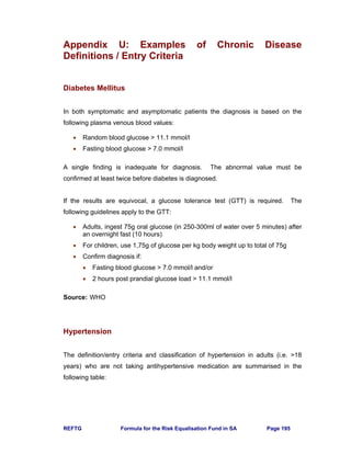 REFTG Formula for the Risk Equalisation Fund in SA Page 195
Appendix U: Examples of Chronic Disease
Definitions / Entry Criteria
Diabetes Mellitus
In both symptomatic and asymptomatic patients the diagnosis is based on the
following plasma venous blood values:
• Random blood glucose > 11.1 mmol/l
• Fasting blood glucose > 7.0 mmol/l
A single finding is inadequate for diagnosis. The abnormal value must be
confirmed at least twice before diabetes is diagnosed.
If the results are equivocal, a glucose tolerance test (GTT) is required. The
following guidelines apply to the GTT:
• Adults, ingest 75g oral glucose (in 250-300ml of water over 5 minutes) after
an overnight fast (10 hours)
• For children, use 1,75g of glucose per kg body weight up to total of 75g
• Confirm diagnosis if:
• Fasting blood glucose > 7.0 mmol/l and/or
• 2 hours post prandial glucose load > 11.1 mmol/l
Source: WHO
Hypertension
The definition/entry criteria and classification of hypertension in adults (i.e. >18
years) who are not taking antihypertensive medication are summarised in the
following table:
 