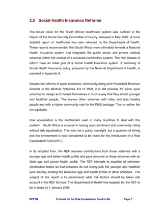 REFTG Formula for the Risk Equalisation Fund in SA Page 7
2.2 Social Health Insurance Reforms
The future vision for the South African healthcare system was outlined in the
Report of the Social Security Committee of Inquiry, released in May 2002. A more
detailed report on healthcare was also released by the Department of Health.
These reports recommended that South Africa move ultimately towards a National
Health Insurance system that integrates the public sector and private medical
schemes within the context of a universal contributory system. The four phases of
reform have an initial goal of a Social Health Insurance system. A summary of
Social Health Insurance policy, prepared by the National Department of Health, is
provided in Appendix A.
Despite the reforms of open enrolment, community-rating and Prescribed Minimum
Benefits in the Medical Schemes Act of 1998, it is still possible for some open
schemes to design and market themselves in such a way that they attract younger
and healthier people. This leaves other schemes with older and less healthy
people and with a higher community rate for the PMB package. This is neither fair
nor equitable.
Risk equalisation is the mechanism used in many countries to deal with this
problem. South Africa is unusual in having open enrolment and community rating
without risk equalisation. This was not a policy oversight, but a question of timing
and the environment is now considered to be ready for the introduction of a Risk
Equalisation Fund (REF).
In its simplest form, the REF receives contributions from those schemes with a
younger age and better health profile and pays amounts to those schemes with an
older age and poorer health profile. The REF attempts to equalise all schemes’
contribution tables so that schemes do not cherry-pick the younger and healthier
lives thereby eroding the balanced age and health profile of other schemes.. The
subject of this report is to recommend what risk factors should be taken into
account in the REF formula. The Department of Health has targeted for the REF to
be in place by 1 January 2005.
 