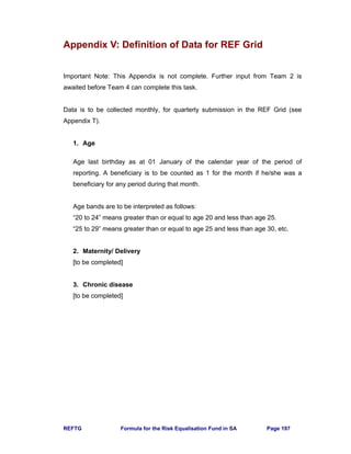 REFTG Formula for the Risk Equalisation Fund in SA Page 197
Appendix V: Definition of Data for REF Grid
Important Note: This Appendix is not complete. Further input from Team 2 is
awaited before Team 4 can complete this task.
Data is to be collected monthly, for quarterly submission in the REF Grid (see
Appendix T).
1. Age
Age last birthday as at 01 January of the calendar year of the period of
reporting. A beneficiary is to be counted as 1 for the month if he/she was a
beneficiary for any period during that month.
Age bands are to be interpreted as follows:
“20 to 24” means greater than or equal to age 20 and less than age 25.
“25 to 29” means greater than or equal to age 25 and less than age 30, etc.
2. Maternity/ Delivery
[to be completed]
3. Chronic disease
[to be completed]
 