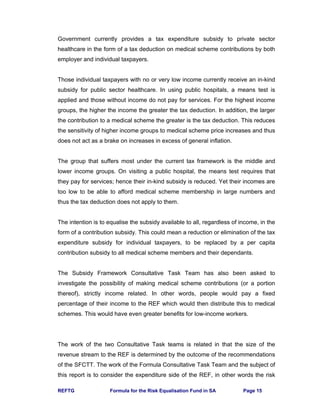 REFTG Formula for the Risk Equalisation Fund in SA Page 15
Government currently provides a tax expenditure subsidy to private sector
healthcare in the form of a tax deduction on medical scheme contributions by both
employer and individual taxpayers.
Those individual taxpayers with no or very low income currently receive an in-kind
subsidy for public sector healthcare. In using public hospitals, a means test is
applied and those without income do not pay for services. For the highest income
groups, the higher the income the greater the tax deduction. In addition, the larger
the contribution to a medical scheme the greater is the tax deduction. This reduces
the sensitivity of higher income groups to medical scheme price increases and thus
does not act as a brake on increases in excess of general inflation.
The group that suffers most under the current tax framework is the middle and
lower income groups. On visiting a public hospital, the means test requires that
they pay for services; hence their in-kind subsidy is reduced. Yet their incomes are
too low to be able to afford medical scheme membership in large numbers and
thus the tax deduction does not apply to them.
The intention is to equalise the subsidy available to all, regardless of income, in the
form of a contribution subsidy. This could mean a reduction or elimination of the tax
expenditure subsidy for individual taxpayers, to be replaced by a per capita
contribution subsidy to all medical scheme members and their dependants.
The Subsidy Framework Consultative Task Team has also been asked to
investigate the possibility of making medical scheme contributions (or a portion
thereof), strictly income related. In other words, people would pay a fixed
percentage of their income to the REF which would then distribute this to medical
schemes. This would have even greater benefits for low-income workers.
The work of the two Consultative Task teams is related in that the size of the
revenue stream to the REF is determined by the outcome of the recommendations
of the SFCTT. The work of the Formula Consultative Task Team and the subject of
this report is to consider the expenditure side of the REF, in other words the risk
 