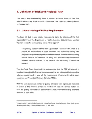 REFTG Formula for the Risk Equalisation Fund in SA Page 26
4. Definition of Risk and Residual Risk
This section was developed by Team 1, chaired by Shaun Matisonn. The final
version was adopted by the Formula Consultative Task Team at a meeting held on
14 October 2003.
4.1 Understanding of Policy Requirements
The team felt that it was initially necessary to clarify the intention of the Risk
Equalisation Fund. The Department of Health discussion document was used as
the main source for understanding policy in this regard. 2
The primary objective of the Risk Equalisation Fund in South Africa is to
protect the environment of open enrolment and community rating. The
purpose is to prevent competition between medical schemes from occurring
on the basis of risk selection. In doing so it will encourage competition
between medical schemes on the basis of cost and quality of healthcare
delivery.
Thus the Task Team developed the understanding that the REF will attempt to
equalise the predictable financial consequences that are introduced to the medical
schemes environment in view of the requirements of community rating, open
enrolment and Prescribed Minimum Benefits (PMBs).
With this understanding a number of guiding principles were agreed, as discussed
in Section 5. The definition of risk and residual risk was not a simple matter, but
once the guiding principles had been drafted, it was possible to develop a concise
definition of both items.
2
Department of Health (2002), Inquiry Into the Various Social Security Aspects of the South African
Health System. Policy Options for the Future., 14 May 2002.
 