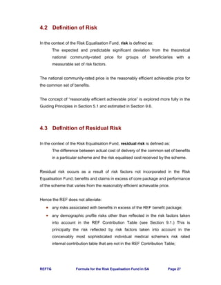 REFTG Formula for the Risk Equalisation Fund in SA Page 27
4.2 Definition of Risk
In the context of the Risk Equalisation Fund, risk is defined as:
The expected and predictable significant deviation from the theoretical
national community-rated price for groups of beneficiaries with a
measurable set of risk factors.
The national community-rated price is the reasonably efficient achievable price for
the common set of benefits.
The concept of “reasonably efficient achievable price” is explored more fully in the
Guiding Principles in Section 5.1 and estimated in Section 9.6.
4.3 Definition of Residual Risk
In the context of the Risk Equalisation Fund, residual risk is defined as:
The difference between actual cost of delivery of the common set of benefits
in a particular scheme and the risk equalised cost received by the scheme.
Residual risk occurs as a result of risk factors not incorporated in the Risk
Equalisation Fund, benefits and claims in excess of core package and performance
of the scheme that varies from the reasonably efficient achievable price.
Hence the REF does not alleviate:
• any risks associated with benefits in excess of the REF benefit package;
• any demographic profile risks other than reflected in the risk factors taken
into account in the REF Contribution Table (see Section 9.1.) This is
principally the risk reflected by risk factors taken into account in the
conceivably most sophisticated individual medical scheme’s risk rated
internal contribution table that are not in the REF Contribution Table;
 