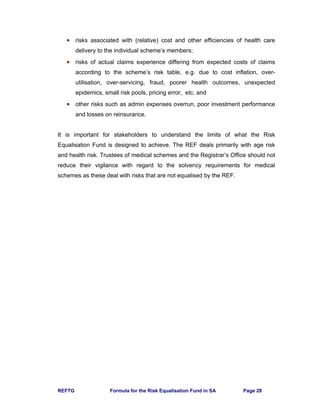 REFTG Formula for the Risk Equalisation Fund in SA Page 28
• risks associated with (relative) cost and other efficiencies of health care
delivery to the individual scheme’s members;
• risks of actual claims experience differing from expected costs of claims
according to the scheme’s risk table, e.g. due to cost inflation, over-
utilisation, over-servicing, fraud, poorer health outcomes, unexpected
epidemics, small risk pools, pricing error, etc. and
• other risks such as admin expenses overrun, poor investment performance
and losses on reinsurance.
It is important for stakeholders to understand the limits of what the Risk
Equalisation Fund is designed to achieve. The REF deals primarily with age risk
and health risk. Trustees of medical schemes and the Registrar’s Office should not
reduce their vigilance with regard to the solvency requirements for medical
schemes as these deal with risks that are not equalised by the REF.
 
