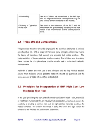 REFTG Formula for the Risk Equalisation Fund in SA Page 33
Sustainability The REF should be sustainable in its own right
and not require additional funding in the long run
and should remove instability in the market.
Efficiency of Operation
of the REF
The cost of the operation of the REF and the
mechanism for guaranteeing solvency of the REF
needs to be implemented at the lowest practical
level.
5.4 Trade-offs and Compromises
The principles described are wide ranging and the team has attempted to produce
an exhaustive list. With a large list there are many principles which may involve
the taking of decisions that support one principle but violate another. The
implementation of these principles involves making final choices and in making
these choices the principles above provide a useful tool to understand trade-offs
that are made.
However to obtain the best use of the principles and to help resolve debates
around final decisions where possible trade-offs should be quantified and the
consequences of trade-offs identified and debated.
5.5 Principles for Incorporation of BHF High Cost Low
Incidence Risk Pool
In the year preceding the work of the Formula Consultative Task Team, the Board
of Healthcare Funders (BHF), an industry trade association, undertook to explore the
possibility of creating a common risk pool for high-cost low incidence conditions for
medical schemes. The initiative foundered in early 2003 when the legal vehicle for
operation of the voluntary risk pool became problematic.
 