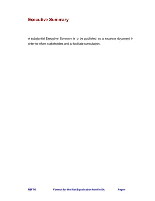 REFTG Formula for the Risk Equalisation Fund in SA Page v
Executive Summary
A substantial Executive Summary is to be published as a separate document in
order to inform stakeholders and to facilitate consultation.
 