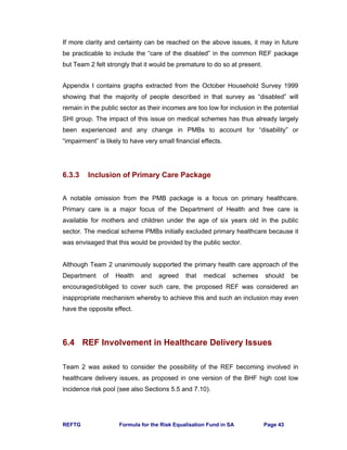 REFTG Formula for the Risk Equalisation Fund in SA Page 43
If more clarity and certainty can be reached on the above issues, it may in future
be practicable to include the “care of the disabled” in the common REF package
but Team 2 felt strongly that it would be premature to do so at present.
Appendix I contains graphs extracted from the October Household Survey 1999
showing that the majority of people described in that survey as “disabled” will
remain in the public sector as their incomes are too low for inclusion in the potential
SHI group. The impact of this issue on medical schemes has thus already largely
been experienced and any change in PMBs to account for “disability” or
“impairment” is likely to have very small financial effects.
6.3.3 Inclusion of Primary Care Package
A notable omission from the PMB package is a focus on primary healthcare.
Primary care is a major focus of the Department of Health and free care is
available for mothers and children under the age of six years old in the public
sector. The medical scheme PMBs initially excluded primary healthcare because it
was envisaged that this would be provided by the public sector.
Although Team 2 unanimously supported the primary health care approach of the
Department of Health and agreed that medical schemes should be
encouraged/obliged to cover such care, the proposed REF was considered an
inappropriate mechanism whereby to achieve this and such an inclusion may even
have the opposite effect.
6.4 REF Involvement in Healthcare Delivery Issues
Team 2 was asked to consider the possibility of the REF becoming involved in
healthcare delivery issues, as proposed in one version of the BHF high cost low
incidence risk pool (see also Sections 5.5 and 7.10).
 