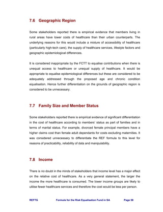 REFTG Formula for the Risk Equalisation Fund in SA Page 58
7.6 Geographic Region
Some stakeholders reported there is empirical evidence that members living in
rural areas have lower costs of healthcare than their urban counterparts. The
underlying reasons for this would include a mixture of accessibility of healthcare
(particularly high-tech care), the supply of healthcare services, lifestyle factors and
geographic epidemiological differences.
It is considered inappropriate by the FCTT to equalise contributions when there is
unequal access to healthcare or unequal supply of healthcare. It would be
appropriate to equalise epidemiological differences but these are considered to be
adequately addressed through the proposed age and chronic condition
equalisation. Hence further differentiation on the grounds of geographic region is
considered to be unnecessary.
7.7 Family Size and Member Status
Some stakeholders reported there is empirical evidence of significant differentiation
in the cost of healthcare according to members’ status as part of families and in
terms of marital status. For example, divorced female principal members have a
higher claims cost than female adult dependants for costs excluding maternities. It
was considered unnecessary to differentiate the REF formula to this level for
reasons of practicability, reliability of data and manipulability.
7.8 Income
There is no doubt in the minds of stakeholders that income level has a major effect
on the relative cost of healthcare. As a very general statement, the larger the
income the more healthcare is consumed. The lower income groups are likely to
utilise fewer healthcare services and therefore the cost would be less per person.
 