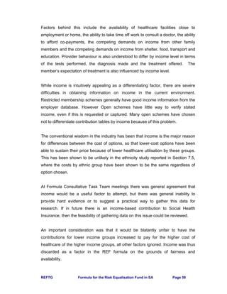REFTG Formula for the Risk Equalisation Fund in SA Page 59
Factors behind this include the availability of healthcare facilities close to
employment or home, the ability to take time off work to consult a doctor, the ability
to afford co-payments, the competing demands on income from other family
members and the competing demands on income from shelter, food, transport and
education. Provider behaviour is also understood to differ by income level in terms
of the tests performed, the diagnosis made and the treatment offered. The
member’s expectation of treatment is also influenced by income level.
While income is intuitively appealing as a differentiating factor, there are severe
difficulties in obtaining information on income in the current environment.
Restricted membership schemes generally have good income information from the
employer database. However Open schemes have little way to verify stated
income, even if this is requested or captured. Many open schemes have chosen
not to differentiate contribution tables by income because of this problem.
The conventional wisdom in the industry has been that income is the major reason
for differences between the cost of options, so that lower-cost options have been
able to sustain their price because of lower healthcare utilisation by these groups.
This has been shown to be unlikely in the ethnicity study reported in Section 7.5,
where the costs by ethnic group have been shown to be the same regardless of
option chosen.
At Formula Consultative Task Team meetings there was general agreement that
income would be a useful factor to attempt, but there was general inability to
provide hard evidence or to suggest a practical way to gather this data for
research. If in future there is an income-based contribution to Social Health
Insurance, then the feasibility of gathering data on this issue could be reviewed.
An important consideration was that it would be blatantly unfair to have the
contributions for lower income groups increased to pay for the higher cost of
healthcare of the higher income groups, all other factors ignored. Income was thus
discarded as a factor in the REF formula on the grounds of fairness and
availability.
 