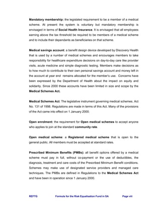 REFTG Formula for the Risk Equalisation Fund in SA Page viii
Mandatory membership: the legislated requirement to be a member of a medical
scheme. At present the system is voluntary but mandatory membership is
envisaged in terms of Social Health Insurance. It is envisaged that all employees
earning above the tax threshold be required to be members of a medical scheme
and to include their dependants as beneficiaries on that scheme.
Medical savings account: a benefit design device developed by Discovery Health
that is used by a number of medical schemes and encourages members to take
responsibility for healthcare expenditure decisions on day-to-day care like provider
visits, acute medicine and simple diagnostic testing. Members make decisions as
to how much to contribute to their own personal savings account and money left in
the account at year end remains allocated for the member’s use. Concerns have
been expressed by the Department of Health about the impact on equity and
solidarity. Since 2000 these accounts have been limited in size and scope by the
Medical Schemes Act.
Medical Schemes Act: The legislative instrument governing medical schemes. Act
No. 131 of 1998. Regulations are made in terms of this Act. Many of the provisions
of the Act came into effect on 1 January 2000.
Open enrolment: the requirement for Open medical schemes to accept anyone
who applies to join at the standard community rate.
Open medical scheme: a Registered medical scheme that is open to the
general public. All members must be accepted at standard rates.
Prescribed Minimum Benefits (PMBs): all benefit options offered by a medical
scheme must pay in full, without co-payment or the use of deductibles, the
diagnosis, treatment and care costs of the Prescribed Minimum Benefit conditions.
Schemes may make use of designated service providers and managed care
techniques. The PMBs are defined in Regulations to the Medical Schemes Act
and have been in operation since 1 January 2000.
 