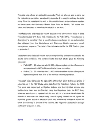 REFTG Formula for the Risk Equalisation Fund in SA Page 69
The data sets offered are set out in Appendix P but not all were able to carry out
the instructions completely as set out in Appendix Q in order to replicate the initial
study. Thus the majority of the work in this report is based on the datasets supplied
by Medscheme and Discovery Health. Data from Mx Health, Old Mutual and
MediClinic was used to confirm some aspects of the work.
The Medscheme and Discovery Health datasets were for treatment dates in 2002.
The data included CPT-4 and ICD-10 coding for the PMB–DTPs. The data used to
determine if a beneficiary has a specific disease was based on pre-authorisation
data obtained from the Medscheme and Discovery Health pharmacy benefit
management programs. The detail of the data extracted for the REF Study is given
in Appendix Q.
Medscheme and Discovery Health worked independently on their own data and the
results were combined. The combined data (the REF Study) gave the following
exposure:
• PMB–DTP: 26 schemes with 32.018 million member months of exposure,
representing about 40% of the medical scheme population;
• PMB–CDL: 27 schemes with 33.460 million member months of exposure,
representing more than 41% of the medical scheme population.
The graph below compares the age profile of the REF Study to the age profile of
schemes not in the REF Study, using data from the Registrar’s Returns for 2002.
This work was carried out by Heather McLeod and the individual scheme age
profiles have been kept confidential. Using the Registrar’s data, the REF Study
schemes were found to represent 40.5% and 43.3% of scheme beneficiaries for
PMB-DTP and PMB-CDL respectively. This is slightly different to the figures for
exposure quoted above as exposure takes into account the number of months for
which a beneficiary is present in the scheme. The Registrar’s data shows the age
profile only at a point in time.
 