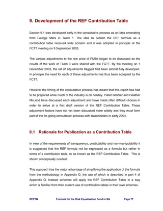 REFTG Formula for the Risk Equalisation Fund in SA Page 77
9. Development of the REF Contribution Table
Section 9.1 was developed early in the consultative process as an idea emanating
from George Marx in Team 1. The idea to publish the REF formula as a
contribution table received wide acclaim and it was adopted in principle at the
FCTT meeting on 9 September 2003.
The various adjustments to the raw price of PMBs began to be discussed as the
results of the work of Team 3 were shared with the FCTT. By the meeting on 1
December 2003, the list of adjustments flagged had been almost fully developed.
In principle the need for each of these adjustments has thus been accepted by the
FCTT.
However the timing of the consultative process has meant that this report has had
to be prepared while much of the industry is on holiday. Pieter Grobler and Heather
McLeod have discussed each adjustment and have made often difficult choices in
order to arrive at a first draft version of the REF Contribution Table. These
adjustment factors have not yet been discussed more widely and they must form
part of the on-going consultation process with stakeholders in early 2004.
9.1 Rationale for Publication as a Contribution Table
In view of the requirements of transparency, predictability and non-manipulability it
is suggested that the REF formula not be expressed as a formula but rather in
terms of a contribution table, to be known as the REF Contribution Table. This is
shown conceptually overleaf.
This approach has the major advantage of simplifying the application of the formula
from the methodology in Appendix O, the use of which is described in part 4 of
Appendix Q. Instead schemes will apply the REF Contribution Table in a way
which is familiar from their current use of contribution tables in their own schemes.
 