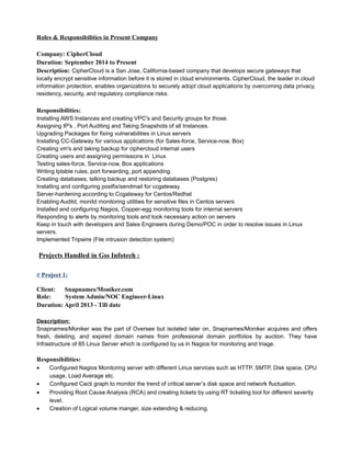 Roles & Responsibilities in Present Company
Company: CipherCloud
Duration: September 2014 to Present
Description: CipherCloud is a San Jose, California-based company that develops secure gateways that
locally encrypt sensitive information before it is stored in cloud environments. CipherCloud, the leader in cloud
information protection, enables organizations to securely adopt cloud applications by overcoming data privacy,
residency, security, and regulatory compliance risks.
Responsibilities:
Installing AWS Instances and creating VPC's and Security groups for those.
Assigning IP's , Port Auditing and Taking Snapshots of all Instances.
Upgrading Packages for fixing vulnerabilities in Linux servers
Installing CC-Gateway for various applications (for Sales-force, Service-now, Box)
Creating vm's and taking backup for ciphercloud internal users
Creating users and assigning permissions in Linux
Testing sales-force, Service-now, Box applications
Writing Iptable rules, port forwarding, port appending.
Creating databases, talking backup and restoring databases (Postgres)
Installing and configuring postfix/sendmail for ccgateway.
Server-hardening according to Ccgateway for Centos/Redhat
Enabling Auditd, monitd monitoring utilities for sensitive files in Centos servers
Installed and configuring Nagios, Copper-egg monitoring tools for internal servers
Responding to alerts by monitoring tools and took necessary action on servers
Keep in touch with developers and Sales Engineers during Demo/POC in order to resolve issues in Linux
servers.
Implemented Tripwire (File intrusion detection system)
Projects Handled in Gss Infotech :
# Project 1:
Client: Snapnames/Moniker.com
Role: System Admin/NOC Engineer-Linux
Duration: April 2013 - Till date
Description:
Snapnames/Moniker was the part of Oversee but isolated later on, Snapnames/Moniker acquires and offers
fresh, deleting, and expired domain names from professional domain portfolios by auction. They have
Infrastructure of 85 Linux Server which is configured by us in Nagios for monitoring and triage.
Responsibilities:
• Configured Nagios Monitoring server with different Linux services such as HTTP, SMTP, Disk space, CPU
usage, Load Average etc.
• Configured Cacti graph to monitor the trend of critical server’s disk space and network fluctuation.
• Providing Root Cause Analysis (RCA) and creating tickets by using RT ticketing tool for different severity
level.
• Creation of Logical volume manger, size extending & reducing.
 