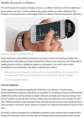 Mobile Payments in Motion
The world of payments is quickly changing. Last year, 3.4 million Canadians used their cellphones to
pay for goods or services1
, and this number is only going to climb, says Andrew Patterson, Vice
President of Payment Software and Emerging Products at Moneris Solutions Corporation (“Moneris”).
Moneris Solutions Mobile Card Reader & Payment App
From mobile point-of-sale (POS) card readers to contactless services to cloud-based wallets, new
mobile payment technologies are being developed faster than you can swipe your card. The growth of
mobile payments will have a significant impact on your business, so it’s vital to follow these
developments so you’ll know how and when to make the most of them.
Payments have never changed as quickly as they are changing right now. It’s a pivotal time in
our market and it will be very interesting to see how quickly things continue to change."
Andrew Patterson, Moneris Solutions
Current landscape
Today’s payment environment resembles the “Wild West” says Patterson. Canada’s banks,
telecommunications companies and mobile tech innovators are scrambling to create a mobile payment
platform that will become the industry standard, with most merchants and consumers taking a “wait
and see” position. Around the globe, however, mobile payment methods have been in place for some
time. While Kenyans have long sidestepped banks and used accounts stored on their mobile phones to
make purchases and transfer money, Japanese commuters are using their smartphones to pay for train
fares.
In Canada, several technologies have established a foothold in niche markets, with no single method
acting as the forerunner. Here, we review these technologies from both the merchant and consumer
 