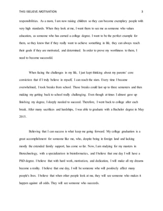 THIS I BELIEVE: MOTIVATION 3
responsibilities. As a mom, I am now raising children so they can become exemplary people with
very high standards. When they look at me, I want them to see me as someone who values
education, as someone who has earned a college degree. I want to be the perfect example for
them, so they know that if they really want to achieve something in life, they can always reach
their goals if they are motivated, and determined. In order to prove my worthiness to them, I
need to become successful.
When facing the challenges in my life, I just kept thinking about my parents’ core
conviction that if I truly believe in myself, I can reach the stars. Every time I became
overwhelmed, I took breaks from school. Those breaks could last up to three semesters and then
making my getting back to school really challenging. Even though at times I almost gave up
finishing my degree, I deeply needed to succeed. Therefore, I went back to college after each
break. After many sacrifices and hardships, I was able to graduate with a Bachelor degree in May
2015.
Believing that I can success is what keep me going forward. My college graduation is a
great accomplishment for someone like me, who, despite being in foreign land and lacking
mostly the extended family support, has come so far. Now, I am studying for my masters in
Biotechnology, with a specialization in bioinformatics, and I believe that one day I will have a
PhD degree. I believe that with hard work, motivation, and dedication, I will make all my dreams
become a reality. I believe that one day, I will be someone who will positively affect many
people's lives. I believe that when other people look at me, they will see someone who makes it
happen against all odds. They will see someone who succeeds.
 
