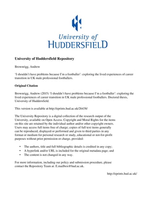 University of Huddersfield Repository
Brownrigg, Andrew
‘I shouldn’t have problems because I’m a footballer’: exploring the lived experiences of career
transition in UK male professional footballers.
Original Citation
Brownrigg, Andrew (2015) ‘I shouldn’t have problems because I’m a footballer’: exploring the
lived experiences of career transition in UK male professional footballers. Doctoral thesis,
University of Huddersfield.
This version is available at http://eprints.hud.ac.uk/26438/
The University Repository is a digital collection of the research output of the
University, available on Open Access. Copyright and Moral Rights for the items
on this site are retained by the individual author and/or other copyright owners.
Users may access full items free of charge; copies of full text items generally
can be reproduced, displayed or performed and given to third parties in any
format or medium for personal research or study, educational or not-for-profit
purposes without prior permission or charge, provided:
• The authors, title and full bibliographic details is credited in any copy;
• A hyperlink and/or URL is included for the original metadata page; and
• The content is not changed in any way.
For more information, including our policy and submission procedure, please
contact the Repository Team at: E.mailbox@hud.ac.uk.
http://eprints.hud.ac.uk/
 