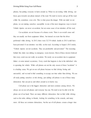 Driving While Using Your Cell Phone 3
phones, but putting everyone in harm around us. When we are texting while driving, our
focus goes towards our phone instead of the road. We tend to swerve and go off the road
a little bit, sometimes even a lot. This is what poses the danger. With our mind on our
phone, we are making ourselves susceptible to one of the most dangerous ways to travel.
Vehicle injuries are never an accident, but are some cause of our attention off the road.
Car accidents are not because of a chance event. There is an overall cause and
they are usually not from equipment failure, but instead an event that the driver
performed while driving. In 2013, there were 32,719 vehicle deaths in 2013 could have
been prevented if our attention was fully on the road. According to Seppa’s 2013 article,
“Vehicle injuries are not accidents. They are predictable and prevented.” The reasoning
behind this claim was talking to emergency room doctors. Most of those doctors believed
that every crash was not really an accident. We rarely see an accident due to equipment
failure or some natural occurrence. Every crash that happens is due to the individual who
is operating the vehicle. While cell phones are not the only reason of those “accidents” it
is a leading cause. We get on our cell phone because we find driving boring and
uneventful, and we tend to find something to occupy our time rather than driving. We are
all ready putting ourselves at risk driving, just adding cell phones is one of those many
distractions that can put us and others around us in harms way.
Cell phone use is the biggest distraction and most common among drivers. We
always are on our cell phones and everyone has one. We tend to not be able to let the
phone out of our hand. There are many different distractions that we find while driving;
such as the radio, talking to friends, looking for something in the console, and many
more. All these are common distractions, but the use of cell phones creates a longer time
 