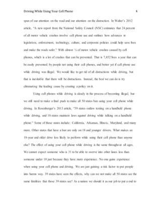 Driving While Using Your Cell Phone 4
span of our attention on the road and our attention on the distraction. In Walter’s 2012
article, “A new report from the National Safety Council (NSC) estimates that 24 percent
of all motor vehicle crashes involve cell phone use and outlines how advances in
legislation, enforcement, technology, culture, and corporate policies could help save lives
and make the roads safer.” With almost ¼ of motor vehicle crashes caused by cell
phones, which is a lot of crashes that can be prevented. That is 7,852 lives a year that can
be easily prevented by people not using their cell phones, and better yet if cell phone use
while driving was illegal. We would like to get rid of all distractions while driving, but
that is inevitable that there will be distractions. Instead, the best we can do is try
eliminating the leading cause by creating a policy on it.
Using cell phones while driving is aleady in the process of becoming illegal, but
we still need to make a final push to make all 50 states ban using your cell phone while
driving. In Rosenberger’s 2013 article, “39 states outlaw texting on a handheld phone
while driving, and 10 states maintain laws against driving while talking on a handheld
phone.” Some of those states include: California, Arkansas, Illinois, Maryland, and many
more. Other states that have a ban are only on 18 and younger drivers. What makes an
18-year and older drive less likely to perform while using their cell phone than anyone
else? The effect of using your cell phone while driving is the same throughout all ages.
We cannot expect someone who is 31 to be able to swerve into other lanes less than
someone under 18 just because they have more experience. No one gains experience
when using your cell phone and driving. We are just gaining a risk factor to put people
into harms way. 39 states have seen the effects, why can we not make all 50 states see the
same fatalities that those 39 states see? As a nation we should it as our job to put a end to
 