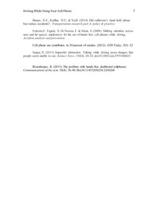 Driving While Using Your Cell Phone 7
Burger, N.E., Kaffine, D.T., & Yu,B. (2014). Did california’s hand-held phone
ban reduce accidents?. Transportation research part A: policy & practive.
Fedezzo,F. Fagioli, S. Di Nocera, F. & Sdoia, S. (2008). Shifting attention across
near and far spaces: implication for the use of hands-free cell phones while driving.
Accident analysis and prevention.
Cell phone use contributes to 24 percent of crashes. (2012). EHS Today. 5(5). 22
Seppa, N. (2013). Impactful distraction: Talking while driving poses dangers that
people seem unable to see. Science News. 184(4). 20-24. doi:10.1002/scin.5591840423
Rosenberger, R. (2013). The problem with hands-free dashboard cellphones.
Communications of the acm. 56(4). 36-40. Doi:10.1145/2436256.2436268
 