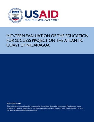 Page 1
MID-TERM EVALUATION OF THE EDUCATION
FOR SUCCESS PROJECT ON THE ATLANTIC
COAST OF NICARAGUA
DECEMBER 2013
This publication was produced for review by the United State Agency for International Development. It was
prepared by Michael J. Midling, Ph.D. and Rafael Ayala Alvarado, with assistance from Mario Quintana Flores for
the Aguirre Division of JBS International, Inc.
 
