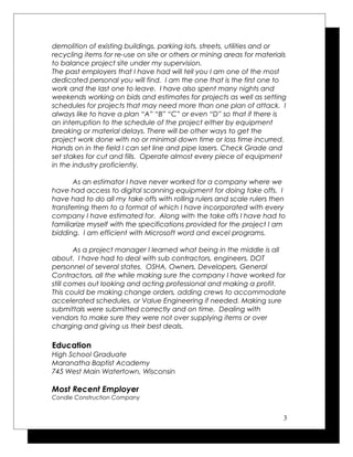 demolition of existing buildings, parking lots, streets, utilities and or
recycling items for re-use on site or others or mining areas for materials
to balance project site under my supervision.
The past employers that I have had will tell you I am one of the most
dedicated personal you will find. I am the one that is the first one to
work and the last one to leave. I have also spent many nights and
weekends working on bids and estimates for projects as well as setting
schedules for projects that may need more than one plan of attack. I
always like to have a plan “A” “B” “C” or even “D” so that if there is
an interruption to the schedule of the project either by equipment
breaking or material delays. There will be other ways to get the
project work done with no or minimal down time or loss time incurred.
Hands on in the field I can set line and pipe lasers. Check Grade and
set stakes for cut and fills. Operate almost every piece of equipment
in the industry proficiently.
As an estimator I have never worked for a company where we
have had access to digital scanning equipment for doing take offs. I
have had to do all my take offs with rolling rulers and scale rulers then
transferring them to a format of which I have incorporated with every
company I have estimated for. Along with the take offs I have had to
familiarize myself with the specifications provided for the project I am
bidding. I am efficient with Microsoft word and excel programs.
As a project manager I learned what being in the middle is all
about. I have had to deal with sub contractors, engineers, DOT
personnel of several states. OSHA, Owners, Developers, General
Contractors, all the while making sure the company I have worked for
still comes out looking and acting professional and making a profit.
This could be making change orders, adding crews to accommodate
accelerated schedules, or Value Engineering if needed. Making sure
submittals were submitted correctly and on time. Dealing with
vendors to make sure they were not over supplying items or over
charging and giving us their best deals.
Education
High School Graduate
Maranatha Baptist Academy
745 West Main Watertown, Wisconsin
Most Recent Employer
Condie Construction Company
3
 
