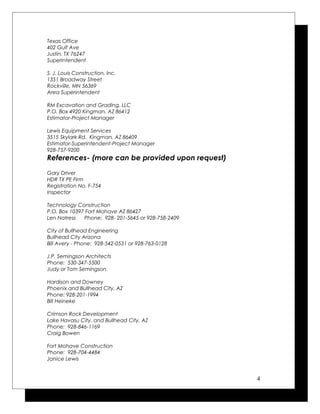 Texas Office
402 Gulf Ave
Justin, TX 76247
Superintendent
S. J. Louis Construction, Inc.
1351 Broadway Street
Rockville, MN 56369
Area Superintendent
RM Excavation and Grading, LLC
P.O. Box 4920 Kingman, AZ 86412
Estimator-Project Manager
Lewis Equipment Services
3515 Skylark Rd. Kingman, AZ 86409
Estimator-Superintendent-Project Manager
928-757-9200
References- (more can be provided upon request)
Gary Driver
HDR TX PE Firm
Registration No. F-754
Inspector
Technology Construction
P.O. Box 10397 Fort Mohave AZ 86427
Len Natress Phone: 928- 201-5645 or 928-758-2409
City of Bullhead Engineering
Bullhead City Arizona
Bill Avery - Phone: 928-542-0531 or 928-763-0128
J.P. Semingson Architects
Phone: 530-347-5500
Judy or Tom Semingson
Hardison and Downey
Phoenix and Bullhead City, AZ
Phone: 928-201-1994
Bill Heineke
Crimson Rock Development
Lake Havasu City, and Bullhead City, AZ
Phone: 928-846-1169
Craig Bowen
Fort Mohave Construction
Phone: 928-704-4484
Janice Lewis
4
 