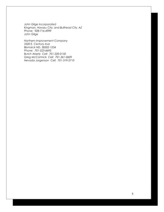 John Gilge Incorporated
Kingman, Havasu City, and Bullhead City, AZ
Phone: 928-716-4999
John Gilge
Northern Improvement Company
3320 E. Century Ave
Bismarck ND. 58502-1254
Phone: 701-223-6695
Butch Aberly Cell: 701-220-0150
Greg McCormick Cell: 701-361-0609
Nevada Jorgenson Cell: 701-319-2710
5
 