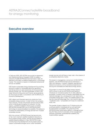 energy sources and will have a major role in the creation of
a competitive electricity market.
The project is managed by a consortium of SES ASTRA,
Digitaria - the ASTRA2Connect service distributor in
Italy, and Calzavara - a system integrator specializing in
telecommunications, with an extensive experience in
serving the renewable and alternative energy sectors.
This project is unique for the Italian energy industry.
GSE’s choice to use the ASTRA2Connect platform
introduces an innovative system for its data collection
processes, a system which is flexible, expandable and has
national coverage. As a consequence it can reach every
renewable energy plant in Italy. The satellite platform also
has the important advantage that it can transmit data at
“moderate costs,” comparable with those of a traditional
ADSL line.
The transfer of data is based on an IT infrastructure and
a software platform developed ad hoc and optimized
for transmission via satellite. The uniformity of the
ASTRA2Connect transmission platform, coverage across
the all of Italy and the functionality of the management
software, guarantee unprecedented scalability and
implementation speeds.
In February 2010, SES ASTRA announced an agreement
with Gestore dei Servizi Energetici (GSE) to supply a
network of 5,000 ASTRA2Connect terminals in Italy, for
telemetric and video surveillance applications in the energy
market. This network is based on a dedicated bidirectional
service via satellite.
GSE fosters sustainable energy development by providing
economic support to renewable electricity generation
and taking actions to raise awareness of environmentally-
efficient energy use. The sole shareholder of GSE is the
Italian Ministry of Economy and Finance, giving guidance
for the activity of GSE in consultation with the Ministry of
Economic Development.
GSE collects and forecasts electricity production from
renewable energy sources. In order to that, the company
has to acquire, monitor and process various kinds of data
which is distributed throughout its network. For that
reason, a reliable broadband infrastructure is needed.
SES ASTRA provides GSE with its ASTRA2Connect
technology to access broadband via satellite. This allows to
increase the predictability of energy derived from multiple
renewable sources.
With this contract, ASTRA2Connect has become one
of the most important satellite broadband networks of
the European energy market, and the service leader for
satellite-based broadband in Italy. SES ASTRA is also
contributing to the development of a European policy to
support sustainable energies which utilize renewable
Executive overview
ASTRA2Connect satellite broadband
for energy monitoring
 