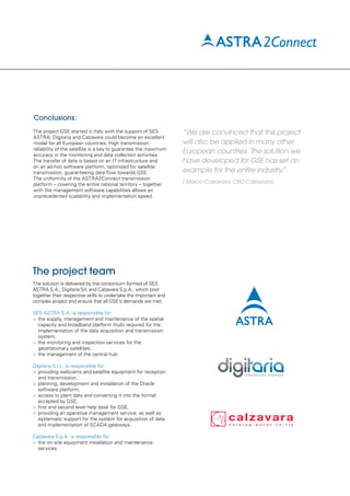 Conclusions:
The project GSE started in Italy with the support of SES
ASTRA, Digitaria and Calzavara could become an excellent
model for all European countries. High transmission
reliability of the satellite is a key to guarantee the maximum
accuracy in the monitoring and data collection activities.
The transfer of data is based on an IT infrastructure and
on an ad-hoc software platform, optimized for satellite
transmission, guaranteeing data flow towards GSE.
The uniformity of the ASTRA2Connect transmission
platform – covering the entire national territory – together
with the management software capabilities allows an
unprecedented scalability and implementation speed.
The project team
The solution is delivered by the consortium formed of SES
ASTRA S.A., Digitaria Srl, and Calzavara S.p.A., which pool
together their respective skills to undertake the important and
complex project and ensure that all GSE’s demands are met.
SES ASTRA S.A. is responsible for:
>	the supply, management and maintenance of the spatial
	 capacity and broadband platform (hub) required for the
	 implementation of the data acquisition and transmission
	 system;
>	the monitoring and inspection services for the
	 geostationary satellites;
>	the management of the central hub.
Digitaria S.r.l., is responsible for:
>	providing webcams and satellite equipment for reception
	 and transmission;
>	planning, development and installation of the Oracle
	 software platform;
>	access to plant data and converting it into the format
	 accepted by GSE;
>	first and second level help desk for GSE,
>	providing an operative management service, as well as
	 systematic support for the system for acquisition of data
	 and implementation of SCADA gateways.
Calzavara S.p.A. is responsible for:
>	the on-site equipment installation and maintenance
	 services.
“We are convinced that this project
will also be applied in many other
European countries. The solution we
have developed for GSE has set an
example for the entire industry.”
( Marco Calzavara, CEO Calzavara)
 