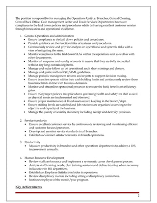 The position is responsible for managing the Operations Unit i.e. Branches, Central Clearing,
Central Back Office, Cash management center and Trade Services Departments; to ensure
compliance to the laid down policies and procedures while delivering excellent customer service
through innovation and operational excellence.
1. General Operations and administration
• Ensure compliance to the laid down policies and procedures.
• Provide guidance on the functionalities of systems and procedures.
• Continuously review and provide analysis on operational and systemic risks with a
view of mitigating the same.
• Monitor compliance to the laid down SLAs within the operations unit as well as with
other departments.
• Monitor all suspense and sundry accounts to ensure that they are fully reconciled
without any long outstanding items.
• Manage and make follow up on operational audit short-comings and closure.
• Manage and guide staff on KYC/AML guidelines.
• Manage periodic management returns and reports to support decision making.
• Ensure branches operate within their cash holding limits and continuously review these
Insurance limits in line with business demands.
• Monitor and streamline operational processes to ensure the bank benefits on efficiency
gains.
• Ensure that proper policies and procedures governing health and safety for staff as well
as physical assets are implemented and observed.
• Ensure proper maintenance of Fixed assets record keeping in the branch/dept.
• Ensure staffing levels are satisfied and Job rotations are organized according to the
objective and capacity of the business.
• Manage the quality of security stationery including receipt and delivery processes.
2. Service standards
• Ensure excellent customer service by continuously reviewing and maintaining efficient
and customer focused processes.
• Develop and monitor service standards in all branches.
• Establish a customer satisfaction index in branch operations.
3. Productivity
• Measure productivity in branches and other operations departments to achieve a 10%
improvement annually.
4. Human Resource Development
• Review staff performance and implement a systematic career development process.
• Analyse staff training needs, plan training sessions and deliver training when necessary
in liaison with HR department.
• Establish an Employee Satisfaction Index in operations.
• Review disciplinary matters including sitting at disciplinary committees.
• Institute employee of the month/year program.
Key Achievements
2
 