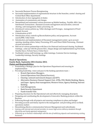 • Successful Business Process Reengineering
• Successful implementation of organisational structure in the branches, central clearing and
Central Back Office departments
• Introduction of clear segregation of duties
• Automation of commissions and charges
• Streamlimed and automated various processes eg Mobile banking , Paybills, KRA Itax,
Interbranch Transactions , Dormant accounts management and activation, outward
clearing, cash management, Salary processing etc
• Introduced various policies eg Teller shortages and Overages, management of Fixed
deposit Account
• Centralization of EFT
• Introduction of key controls eg Reconciliations policy and programme, Account
search,IPRS, Teller limits
• Introduction and implementation of Document management system eg in account
opening, standing orders, Salary Processing, EFTs and Direct Debit Processing , Dormant
account activation etc
• Roll out of various partnerships with Sacco for Outward and inward clearing. Facilitated
trainings , came up with the process flow, cheque design and implementation eg Post bank,
Imarika Sacco, Fortune Sacco, Unitas Sacco
• Facilitated various staff trainings e.g. teller trainings, Customer Service trainings,
Leadership trainings, Security trainings
Head of Operations;
Family Bank, September 2011-October 2013;
Duties and Responsibilities:
o Formulating a Strategic plan for the Operations Department and ensuring its
implementation
o Providing leadership, vision and pace to the banking operations team :-
o Branch Operations Managers,
o Central Operations Unit (Shared Services),
o Clearing- outward and inward cheques and EFTs
o Alternative Business Channel Support Unit- ATMs, POS, Mobile Banking, Mpesa,
and Super Agency float management, Western Union, Agency Banking, Internet
Banking
o Cash Management,
o Bank Security Department
o Funds transfer Unit
o Preparing structures for the Operational unit and effectively managing all projects
o Designing and coordinating the development of innovative Banking products within the
Business
o Following through with all projects and ensuring compliance to plans and budget
o Providing accurate and timely reports to the management and providing advice on Bank
operations matters
o Streamlining effective communication between Management and subordinates
o Liaising with internal and external providers to ensure high service delivery standards through
objectivity and timely appraisal management
o Following up on business relationships with the aim of mobilizing deposits and maintaining existing
businesses
3
 