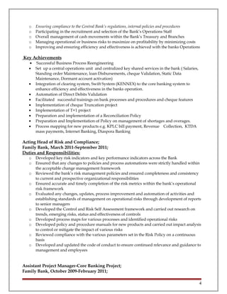 o Ensuring compliance to the Central Bank’s regulations, internal policies and procedures
o Participating in the recruitment and selection of the Bank’s Operations Staff
o Overall management of cash movements within the Bank’s Treasury and Branches
o Managing operational or business risks to maximize on profitability by minimizing costs
o Improving and ensuring efficiency and effectiveness is achieved with the banks Operations
Key Achievements
• Successful Business Process Reengineering
• Set up a central operations unit and centralized key shared services in the bank ( Salaries,
Standing order Maintenance, loan Disbursements, cheque Validation, Static Data
Maintenance, Dormant account activation)
• Integration of clearing system, Swift System (KENNEX) to the core banking system to
enhance efficiency and effectiveness in the banks operation.
• Automation of Direct Debits Validation
• Facilitated successful trainings on bank processes and procedures and cheque features
• Implementation of cheque Truncation project
• Implementation of T+1 project
• Preparation and implementation of a Reconciliation Policy
• Preparation and Implementation of Policy on management of shortages and overages.
• Process mapping for new products e.g. KPLC bill payment, Revenue Collection, KTDA
mass payments, Internet Banking, Diaspora Banking
Acting Head of Risk and Compliance;
Family Bank, March 2011-September 2011;
Duties and Responsibilities:
o Developed key risk indicators and key performance indicators across the Bank
o Ensured that any changes to policies and process automations were strictly handled within
the acceptable change management framework
o Reviewed the bank’s risk management policies and ensured completeness and consistency
to current and prospective organizational responsibilities
o Ensured accurate and timely completion of the risk metrics within the bank’s operational
risk framework
o Evaluated any changes, updates, process improvement and automation of activities and
establishing standards of management on operational risks through development of reports
to senior managers
o Developed the Control and Risk Self Assessment framework and carried out research on
trends, emerging risks, status and effectiveness of controls
o Developed process maps for various processes and identified operational risks
o Developed policy and procedure manuals for new products and carried out impact analysis
to control or mitigate the impact of various risks
o Reviewed compliance with the various parameters set in the Risk Policy on a continuous
basis
o Developed and updated the code of conduct to ensure continued relevance and guidance to
management and employees
Assistant Project Manager-Core Banking Project;
Family Bank, October 2009-February 2011;
4
 