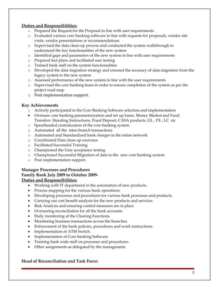 Duties and Responsibilities:
o Prepared the Request for the Proposal in line with user requirements
o Evaluated various core banking software in line with requests for proposals, vendor site
visits, vendor presentations or recommendations
o Supervised the data clean-up process and conducted the system walkthrough to
understand the key functionalities of the new system
o Identified gaps and parameters of the new system in line with user requirements
o Prepared test plans and facilitated user testing
o Trained bank staff on the system functionalities
o Developed the data migration strategy and ensured the accuracy of data migration from the
legacy system to the new system
o Assessed performance of the new system in line with the user requirements
o Supervised the core banking team in order to ensure completion of the system as per the
project road map
o Post implementation support.
Key Achievements
o Actively participated in the Core Banking Software selection and implementation
• Oversaw core banking parameterization and set up loans, Money Market and Fund
Transfers ,Standing Instructions, Fixed Deposit, CASA products, GL , FX , LC etc
o Spearheaded centralization of the core banking system
o Automated all the inter-branch transactions
o Automated and Standardized bank charges in the entire network
o Coordinated Data clean up exercises
o Facilitated Successful Training
o Championed the User acceptance testing
o Championed Successful Migration of data to the new core banking system
o Post implementation support.
Manager Processes and Procedures
Family Bank July 2009 to October 2009-
Duties and Responsibilities:
• Working with IT department in the automation of new products.
• Process mapping for the various bank operations.
• Developing processes and procedures for various bank processes and products.
• Carrying out cost benefit analysis for the new products and services.
• Risk Analysis and ensuring control measures are in place.
• Overseeing reconciliation for all the bank accounts.
• Daily monitoring of the Clearing Functions.
• Monitoring business transactions across the branches.
• Enforcement of the bank policies, procedures and work instructions.
• Implementation of ATM Switch.
• Implementation of Core banking Software.
• Training bank wide staff on processes and procedures.
• Other assignments as delegated by the management.
Head of Reconciliation and Task Force:
5
 