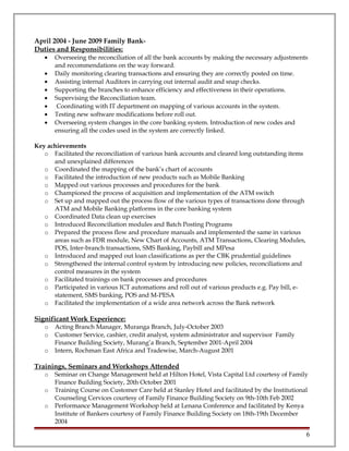 April 2004 - June 2009 Family Bank-
Duties and Responsibilities:
• Overseeing the reconciliation of all the bank accounts by making the necessary adjustments
and recommendations on the way forward.
• Daily monitoring clearing transactions and ensuring they are correctly posted on time.
• Assisting internal Auditors in carrying out internal audit and snap checks.
• Supporting the branches to enhance efficiency and effectiveness in their operations.
• Supervising the Reconciliation team.
• Coordinating with IT department on mapping of various accounts in the system.
• Testing new software modifications before roll out.
• Overseeing system changes in the core banking system. Introduction of new codes and
ensuring all the codes used in the system are correctly linked.
Key achievements
o Facilitated the reconciliation of various bank accounts and cleared long outstanding items
and unexplained differences
o Coordinated the mapping of the bank’s chart of accounts
o Facilitated the introduction of new products such as Mobile Banking
o Mapped out various processes and procedures for the bank
o Championed the process of acquisition and implementation of the ATM switch
o Set up and mapped out the process flow of the various types of transactions done through
ATM and Mobile Banking platforms in the core banking system
o Coordinated Data clean up exercises
o Introduced Reconciliation modules and Batch Posting Programs
o Prepared the process flow and procedure manuals and implemented the same in various
areas such as FDR module, New Chart of Accounts, ATM Transactions, Clearing Modules,
POS, Inter-branch transactions, SMS Banking, Paybill and MPesa
o Introduced and mapped out loan classifications as per the CBK prudential guidelines
o Strengthened the internal control system by introducing new policies, reconciliations and
control measures in the system
o Facilitated trainings on bank processes and procedures
o Participated in various ICT automations and roll out of various products e.g. Pay bill, e-
statement, SMS banking, POS and M-PESA
o Facilitated the implementation of a wide area network across the Bank network
Significant Work Experience:
o Acting Branch Manager, Muranga Branch, July-October 2003
o Customer Service, cashier, credit analyst, system administrator and supervisor Family
Finance Building Society, Murang’a Branch, September 2001-April 2004
o Intern, Rochman East Africa and Tradewise, March-August 2001
Trainings, Seminars and Workshops Attended
o Seminar on Change Management held at Hilton Hotel, Vista Capital Ltd courtesy of Family
Finance Building Society, 20th October 2001
o Training Course on Customer Care held at Stanley Hotel and facilitated by the Institutional
Counseling Cervices courtesy of Family Finance Building Society on 9th-10th Feb 2002
o Performance Management Workshop held at Lenana Conference and facilitated by Kenya
Institute of Bankers courtesy of Family Finance Building Society on 18th-19th December
2004
6
 