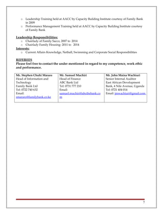 o Leadership Training held at AACC by Capacity Building Institute courtesy of Family Bank
in 2009
o Performance Management Training held at AACC by Capacity Building Institute courtesy
of Family Bank
Leadership Responsibilities:
o Chairlady of Family Sacco, 2007 to 2014
o Chairlady Family Housing- 2011 to 2014
Interests:
o Current Affairs Knowledge, Netball, Swimming and Corporate Social Responsibilities
REFEREES
Please feel free to contact the under mentioned in regard to my competence, work ethic
and performance.
Mr. Stephen Chuhi Mararo
Head of Information and
Technology
Family Bank Ltd
Tel: 0722 740 632
Email:
smararo@familybank.co.ke
Mr. Samuel Muchiri
Head of Finance
ABC Bank Ltd
Tel: 0731 777 210
Email:
samuel.muchiri@abcthebank.co
m
Mr. John Maina Wachiuri
Senior Internal Auditor
East African Development
Bank, 4 Nile Avenue, Uganda
Tel: 0721 404 014
Email: jmwachiuri@gmail.com
7
 