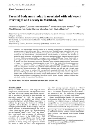 Asia Pac J Clin Nutr 2014;23(2):225-231 225
Short Communication
Parental body mass index is associated with adolescent
overweight and obesity in Mashhad, Iran
Khosro Shafaghi PhD
,2
, Zalilah Mohd Shariff PhD
1
, Mohd Nasir Mohd Taib PhD
1
, Hejar
Abdul Rahman PhD
1
, Majid Ghayour Mobarhan PhD
3
, Hadi Jabbari PhD
4
1
Department of Nutrition and Dietetics, Faculty of Medicine and Health Sciences, Universiti Putra Malaysia,
Selangor, Malaysia
2
Nutrition Department, Gonabad University of Medical Sciences, Gonabad, Iran
3
Biochemistry and Nutrition Research Center, Faculty of Medicine, Mashhad University of Medical Sciences,
Mashhad, Iran
4
Department of Statistic, Ferdowsi University of Mashhad, Mashhad, Iran
Objective: This cross-sectional study was carried out to determine the prevalence of overweight and obesity
among secondary school children aged 12 to 14 years in the city of Mashhad, Iran and its association with paren-
tal body mass index. Methods: A total of 1189 secondary school children (579 males and 610 females) aged 12-
14 years old were selected through a stratified multistage random sampling. All adolescents were measured for
weight and height. Household socio-demographic information and parental weight and height were self-reported
by parents. Adolescents were classified as overweight or obese based on BMI-for age Z-score. Multivariable lo-
gistic Regression (MLR) determined the relationship between parental BMI and adolescent overweight and obesi-
ty. Results: The overall prevalence of overweight and obesity among secondary school children in Mashhad was
17.2% and 11.9%, respectively. A higher proportion of male (30.7%) than female (27.4%) children were over-
weight or obese. BMI of the children was significantly related to parental BMI (p<0.001), gender (p= 0.02), birth
order (p<0.01), parents’ education level (p<0.001), father’s employment status (p<0.001), and family income
(p<0.001). MLR showed that the father’s BMI was significantly associated with male BMI (OR: 2.02) and female
BMI (OR: 1.59), whereas the mother’s BMI was significantly associated with female BMI only (OR: 0.514).
Conclusion: The high prevalence of overweight/obesity among the research population compared with previous
studies in Iran could be related to the changing lifestyle of the population. The strong relationship with parental
BMI was probably related to a combination of genetic and lifestyle factors. Strategies to address childhood obe-
sity should consider the interaction of these factors.
Key Words: obesity, overweight, adolescents, body mass index, parental BMI
INTRODUCTION
Obesity in childhood causes a wide range of serious
complications, and increases the risk of premature illness
and death later in life, raising public-health concerns,1
and its prevalence is increasing in both developed and
developing nations.2
In USA, the prevalence of
overweight/obesity has doubled and tripled among
preschool and primary school children, respectively.3
In
addition, the prevalence has increased 2-2.8-fold in
England,4
2-fold in Sweden,5
and 2.5-fold in Finland6
during the past two decades. In the developing world, the
highest prevalence of childhood overweight was found in
Eastern Europe and the Middle East.7
Several countries
such as Thailand,8
Japan,9
China,10
Iran,11
and Russia12
have experienced high prevalence of adolescents’
overweight and obesity. In the Middle East, a high
prevalence of overweight/obesity was found among
adolescents in Kuwait13
and Quatar14
. In Iran, the
prevalence of obesity among junior high school students
in a district of Tehran was 10%,15
while the prevalence
was 7.1% among secondary students in Tehran.16
Prevalence of overweight and obesity in high school girls
was 11.1% and 3.6%, respectively in the city of Tabriz,19
and it was 11.3% and 2.9%, respectively, in 13-18-year-
old adolescents in the city of Shiraz, Central Iran.18
Obesity is multi-factorial disorder, with key genetic and
environmental drivers. But it is not clear how much of
childhood overweight/obesity can be attributed to genetic
susceptibility and how much to environmental factors.19
Genome-wide association studies have identified more
than 50 loci associated with body mass index.20
The re-
Corresponding Author: Dr Zalilah Mohd Shariff, Department
of Nutrition and Dietetics, Faculty of Medicine and Health Sci-
ences, Universiti Putra Malaysia, 43400 Serdang, Selangor,
Malaysia.
Tel: 0060389472605/2606; Fax: 0060389426769
Email: Zalilahms@upm.edu.my
Manuscript received 17 April 2013. Initial review completed 9
may 2013. Revision accepted 7 December 2013.
doi: 10.6133/apjcn.2014.23.2.11
 