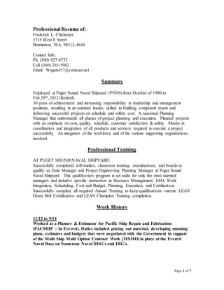 Page 1 of 7
ProfessionalResume of:
Frederick L. Chichester
3735 West E Street
Bremerton, WA. 98312-4644
Contact Info;
Ph. (360) 927-8732
Cell (360) 265-5982
Email: Wagator57@comcast.net
Summary
Employed at Puget Sound Naval Shipyard (PSNS) from October of 1980 to
Feb 29th, 2012 (Retired).
30 years of achievement and increasing responsibility in leadership and management
positions, resulting in an oriented leader, skilled in building competent teams and
delivering successful projects on schedule and within cost. A seasoned Planning
Manager that understands all phases of project planning and execution. Planned projects
with an emphasis on cost, quality, schedule, customer satisfaction & safety. Master at
coordination and integration of all products and services required to execute a project
successfully. An integrator of the workforce and of the various supporting organizations
involved.
Professional Training
AT PUGET SOUND NAVAL SHIPYARD:
Successfully completed self-studies, classroom training, examinations, and boards to
qualify as Zone Manager and Project Engineering Planning Manager at Puget Sound
Naval Shipyard. This qualification program is set aside for only the most talented
managers and includes specific instruction in Resource Management, EEO, Work
Integration, Scheduling, Cost and Budget, Planning, Execution, and Certification.
Successfully complete all required Annual Training to keep qualifications current. LEAN
Green Belt Certification and LEAN Champion Training completion.
Work History
11/12 to 9/14
Worked as a Planner & Estimator for Pacific Ship Repair and Fabrication
(PACSHIP ~ In Everett). Duties included pricing out material, developing manning
plans, estimates and budgets that were negotiated with the Government in support
of the Multi Ship Multi Option Contract Work (MSMO) in place at the Everett
Naval Base on Numerous Naval DDG’s and FFG’s.
 