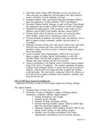 Page 3 of 7
 Held Daily Priority Listing (DPL) Meetings to review top priority job
orders and enlist my engineering staff and support staff when needed to
remove road blocks to ensure schedules were met.
 Developed Business Rules and Standard Operating Procedures (SOP) to
guide the management of Other Productive Work in the Shipyard.
 Developed Program Specific Strategies to guide our Project Team through
the management and oversight of Other Productive Work in the Shipyard.
 Supported the implementation of the conversion of the weekly resource
allocation process (RAP) to the monthly allocation process (MAP).
 Worked closely with Cost Advocate to resolve cost variant job orders
which included weekly reviews and initiating actions to resolve.
 Overseen Schedule development and ensured logic and constraints were in
place to support resource constrained schedule and were realistic to
accomplish.
 Monitored Execution Priority Lists and ensured Critical Chain and Critical
Path Jobs were working and if stop work noted were observed and
immediate actions were taken to resolve to minimize impact to the project
float in the schedule.
 Acted as Assistant Project Superintendent (APS) in fly away team to
Guam in support of Nuclear ShipAlt 2600 Installation on the USS
FRANK CABLE (AS-40) which completed on schedule and below cost
although their many obstacles that had to be overcome.
 Acted as Job Readiness Cell Planning Lead in Yokosuka Japan in support
of the CVN-73 FY-12 Availability. This included performing Production
Technical Work Document Reviews to ensure once the job was issued all
materials, tools & prefab were staged and ready to support the mechanic
on the deck plates. This also involved monitoring Point of Use Stations set
up on the job site to support production work to minimize mechanics time
away from the job site.
5/07 to 03/09 Puget Sound Naval Shipyards
Supported USS Emory S Land (AS-39) as Project Engineering Planning Manager
This support included:
 Assigning Roles to Project Team in AIMnt
 Overseeing all aspects of Planning in support of Docking Planned
Maintenance Availability (DPMA). Support included:
1. Strategy Development and oversight
2. Summary Review Meetings
3. Summary Tracking and progress tracking
4. Worked with Project Quality Engineer (PQE) to identify High
Risk Jobs and develop mitigation strategies.
5. Maintained Integrated Project Planning Timetable (IPPTT) and
chaired weekly meetings to track planning progress
6. Identified areas of concern and mitigated with Project
Superintendent and Planning Team to overcome obstacles
 